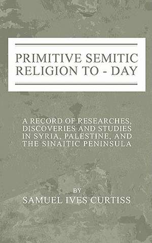 Primitive Semitic Religion Today: A Record of Researches, Discoveries and Studies in Syria, Palestine and the Sinaitic Peninsula de Samuel I. Curtiss