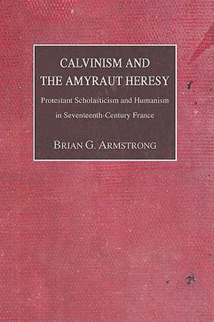 Calvinism and the Amyraut Heresy: Protestant Scholasticism and Humanism in Seventeenth-Century France de Brian G. Armstrong