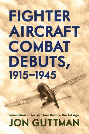 Fighter Aircraft Combat Debuts, 1915–1945: Innovation in Air Warfare Before the Jet Age de Jon Guttman