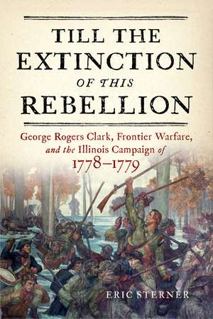 Till the Extinction of This Rebellion: George Rogers Clark, Frontier Warfare, and the Illinois Campaign of 1778–1779 de Eric Sterner