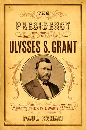 The Presidency of Ulysses S. Grant: Preserving the Civil War's Legacy de Paul Kahan