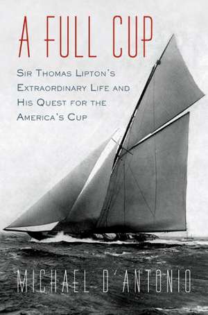 A Full Cup: Sir Thomas Lipton's Extraordinary Life and His Quest for the America's Cup de Michael D'Antonio