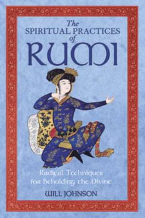 The Spiritual Practices of Rumi: Radical Techniques for Beholding the Divine de Will Johnson