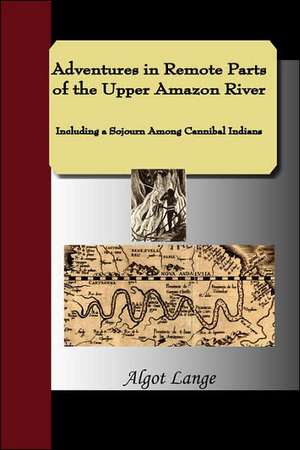 Adventures in Remote Parts of the Upper Amazon River, Including a Sojourn Among Cannibal Indians de Algot Lange