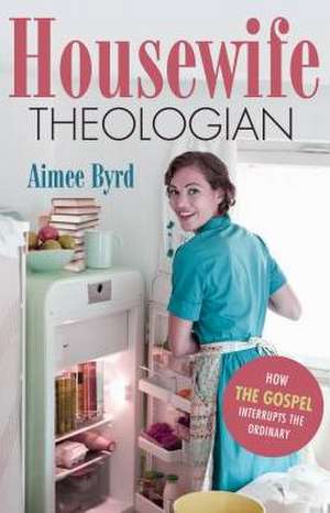 Housewife Theologian: How the Gospel Interrupts the Ordinary de Aimee Byrd