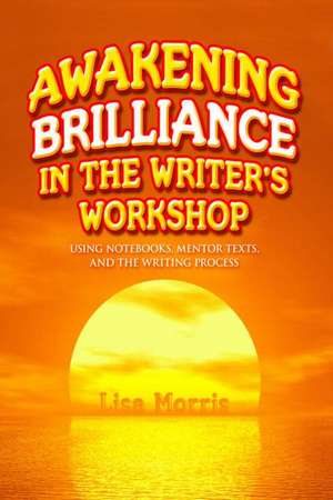 Awakening Brilliance in the Writer's Workshop: Using Notebooks, Mentor Texts, and the Writing Process de Lisa Morris