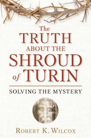 The Truth about the Shroud of Turin: Solving the Mystery de Robert K. Wilcox