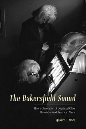 The Bakersfield Sound: How a Generation of Displaced Okies Revolutionized American Music de Robert E. Price