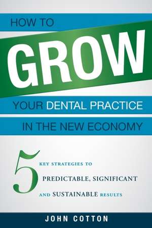 How to Grow Your Dental Practice in the New Economy: 5 Key Strategies to Predictable, Significant and Sustainable Results de John Cotton