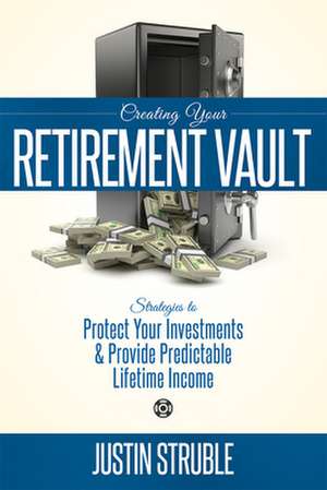 Creating Your Retirement Vault: Strategies to Protect Your Investments & Provide Predictable Lifetime Income de Justin Struble