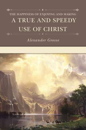 The Happiness of Enjoying and Making a True and Speedy Use of Christ de Alexander Grosse