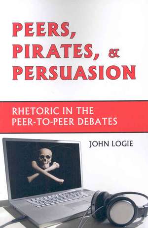 Peers, Pirates, and Persuasion: Rhetoric in the Peer-To-Peer Debates de John Logie