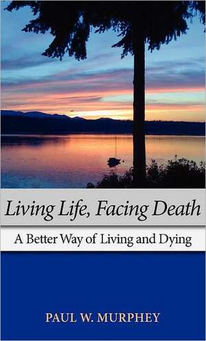 Living Life, Facing Death: A Better Way of Living and Dying de Paul M. Murphey