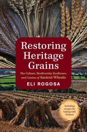 Restoring Heritage Grains: The Culture, Biodiversity, Resilience, and Cuisine of Ancient Wheats de Eli Rogosa