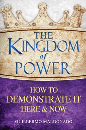 The Kingdom of Power: How to Demonstrate It Here & Now de Guillermo Maldonado