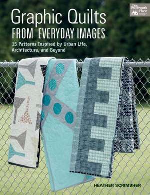 Graphic Quilts from Everyday Images: 15 Patterns Inspired by Urban Life, Architecture, and Beyond de Heather Scrimsher