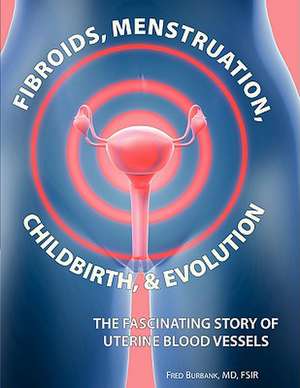 Fibroids, Menstruation, Childbirth, and Evolution: The Fascinating Story of Uterine Blood Vessels de Fred Burbank