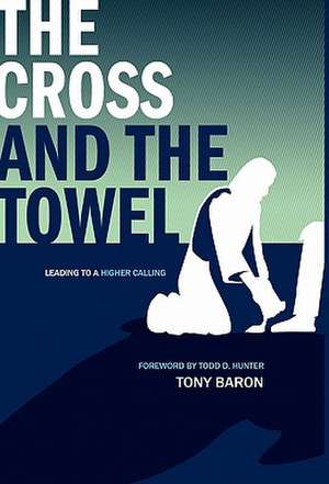 The Cross and the Towel: Leading to a Higher Calling de Tony Baron