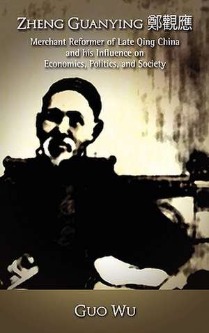 Zheng Guanying, Merchant Reformer of Late Qing China and His Influence on Economics, Politics, and Society de Guo Wu