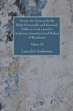 Ninety-Six Sermons by the Right Honourable and Reverend Father in God, Lancelot Andrewes, Sometime Lord Bishop of Winchester, Vol. III de Lancelot Andrewes