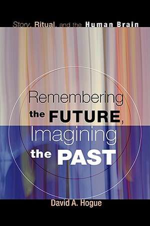 Remembering the Future, Imagining the Past: Story, Ritual, and the Human Brain de David A. Hogue