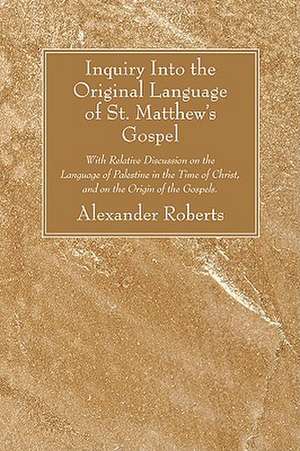 Inquiry Into the Original Language of St. Matthew's Gospel: With Relative Discussion on the Language of Palestine in the Time of Christ, and on the Or de Alexander Roberts