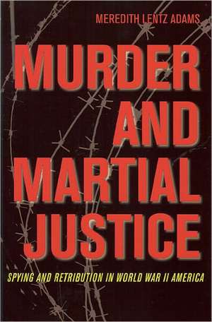 Murder and Martial Justice: Spying and Retribution in World War II America de Meredith Lentz Adams