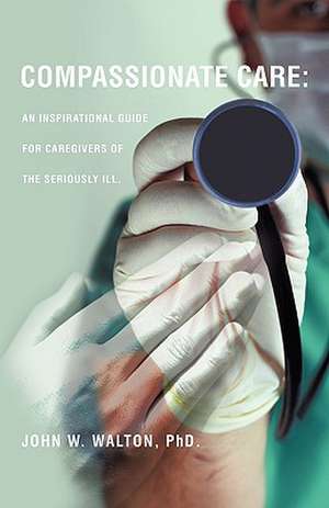 Compassionate Care: An Inspirational Guide for Caregivers of the Seriously Ill. de Phd John W. Walton