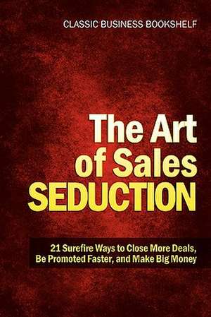 The Art of Sales Seduction - 21 Surefire Ways to Close More Deals, Be Promoted Faster, and Make Big Money de Classic Business Bookshelf