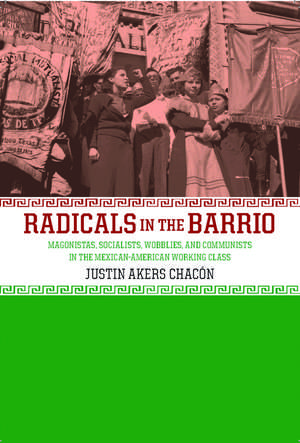 Radicals In The Barrio: Magonistas, Socialists, Wobblies, and Communists in the Mexican-American Working Class de Justin Akers Chacon