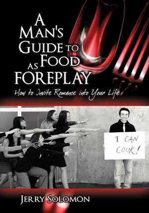 A Man's Guide to Food as Foreplay, How to Invite Romance Into Your Life de Jerry Solomon