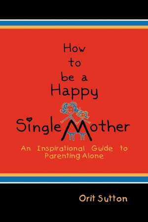 How to Be a Happy Single Mother, an Inspirational Guide to Parenting Alone de Orit Sutton