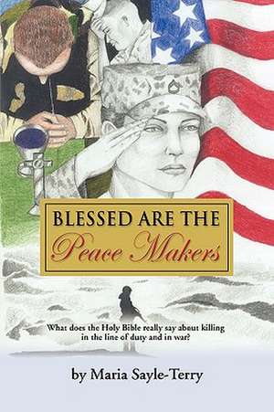 Blessed Are the Peacemakers: What Does the Holy Bible Really Say about Killing in the Line of Duty, and in War? de Maria Sayle-Terry