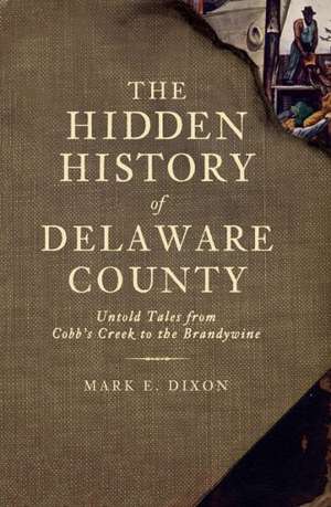 The Hidden History of Delaware County: Untold Tales from Cobb's Creek to the Brandywine de Mark E. Dixon