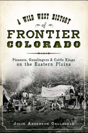 A Wild West History of Frontier Colorado: Pioneers, Gunslingers & Cattle Kings on the Eastern Plains de Jolie Gallagher