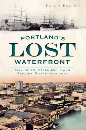 Portland's Lost Waterfront: Tall Ships, Steam Mills and Sailors' Boardinghouses de Barney Blalock