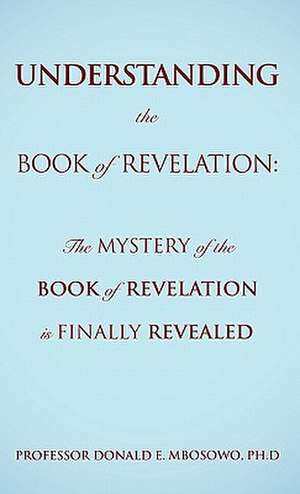 Understanding the Book of Revelation: The Mystery of the Book of Revelation Is Finally Revealed de Ph. D. Professor Donald E. Mbosowo