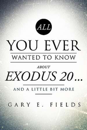 All You Ever Wanted To Know About EXODUS 20 . . . And A Little Bit More de Gary E. Fields