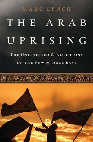 The Arab Uprising: The Unfinished Revolutions of the New Middle East de Marc Lynch