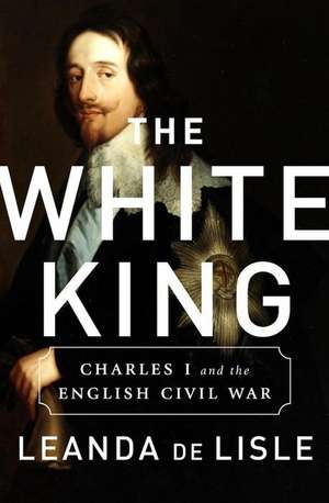 The White King: Charles I, Traitor, Murderer, Martyr de Leanda de Lisle