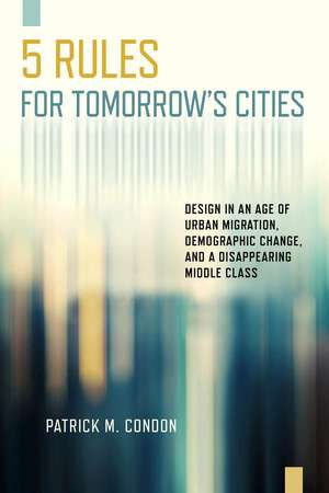 Five Rules for Tomorrow's Cities: Design in an Age of Urban Migration, Demographic Change, and a Disappearing Middle Class de Patrick M. Condon