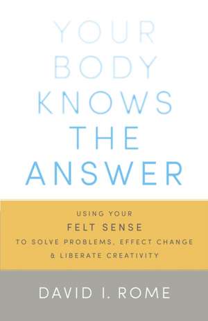 Your Body Knows the Answer: Using Your Felt Sense to Solve Problems, Effect Change, and Liberate Creativity de David I. Rome