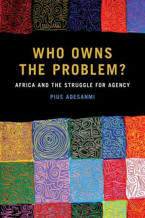 Who Owns the Problem?: Africa and the Struggle for Agency de Pius Adesanmi