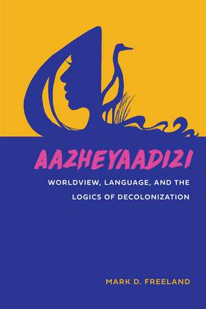 Aazheyaadizi: Worldview, Language, and the Logics of Decolonization de Mark D. Freeland