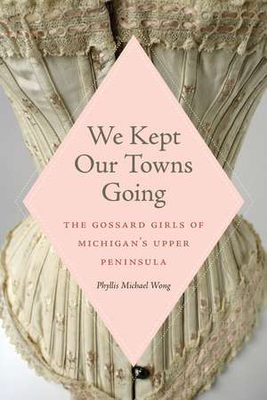 We Kept Our Towns Going: The Gossard Girls of Michigan's Upper Peninsula de Phyllis Michael Wong