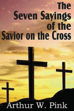 The Seven Sayings of the Savior on the Cross de Arthur W. Pink