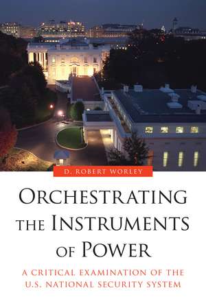 Orchestrating the Instruments of Power: A Critical Examination of the U.S. National Security System de D. Robert Worley