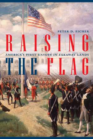 Raising the Flag: America's First Envoys in Faraway Lands de Peter Eicher