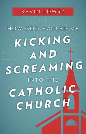 How God Hauled Me Kicking and Screaming Into the Catholic Church de Kevin Lowry