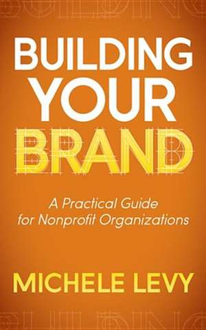 Building Your Brand: A Practical Guide for Nonprofit Organizations de Michele Levy